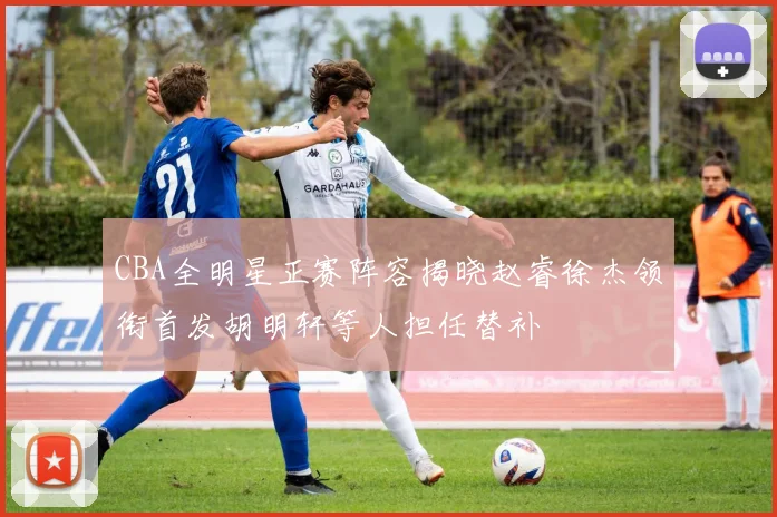 CBA全明星正赛阵容揭晓赵睿徐杰领衔首发胡明轩等人担任替补