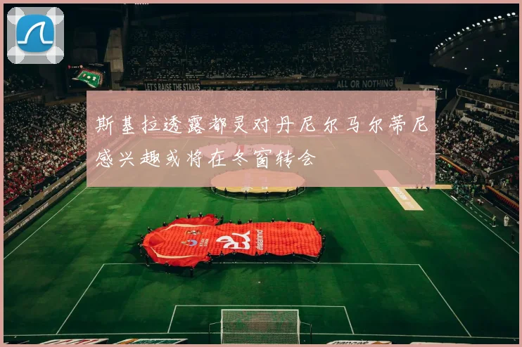 斯基拉透露都灵对丹尼尔马尔蒂尼感兴趣或将在冬窗转会