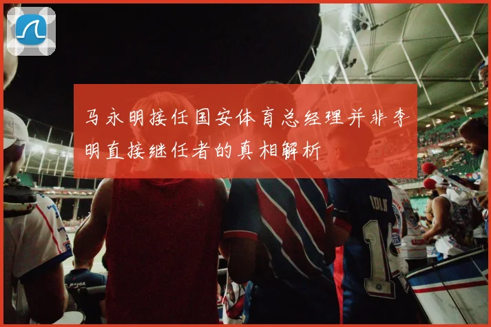 马永明接任国安体育总经理并非李明直接继任者的真相解析