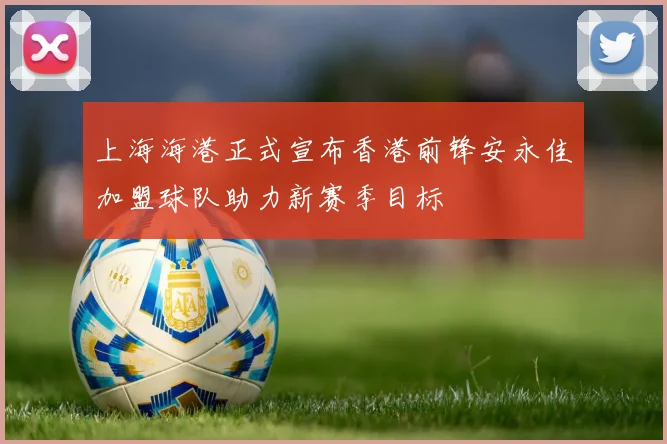 上海海港正式宣布香港前锋安永佳加盟球队助力新赛季目标