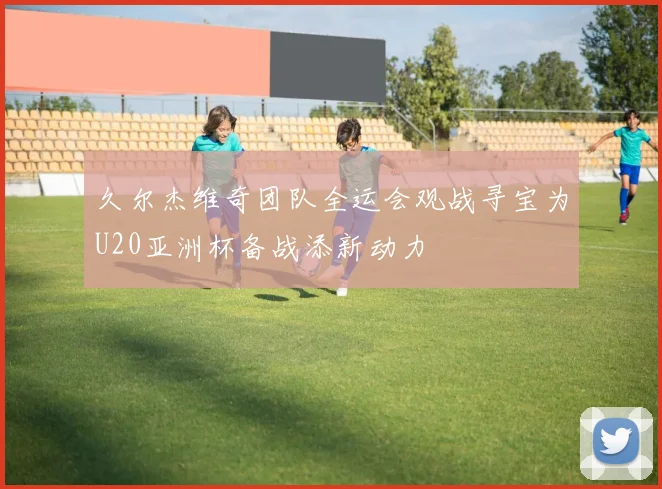 久尔杰维奇团队全运会观战寻宝为U20亚洲杯备战添新动力