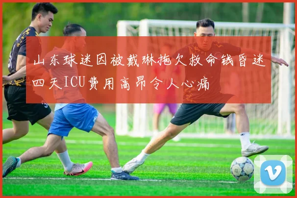 山东球迷因被戴琳拖欠救命钱昏迷四天ICU费用高昂令人心痛