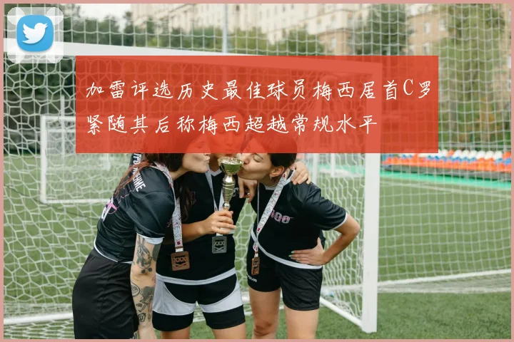 加雷评选历史最佳球员梅西居首C罗紧随其后称梅西超越常规水平