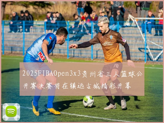 2025FIBAOpen3x3贵州省三人篮球公开赛决赛将在镇远古城精彩开幕