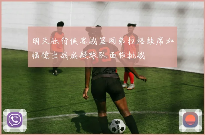 明天独行侠客战篮网弗拉格缺席加福德出战成疑球队面临挑战