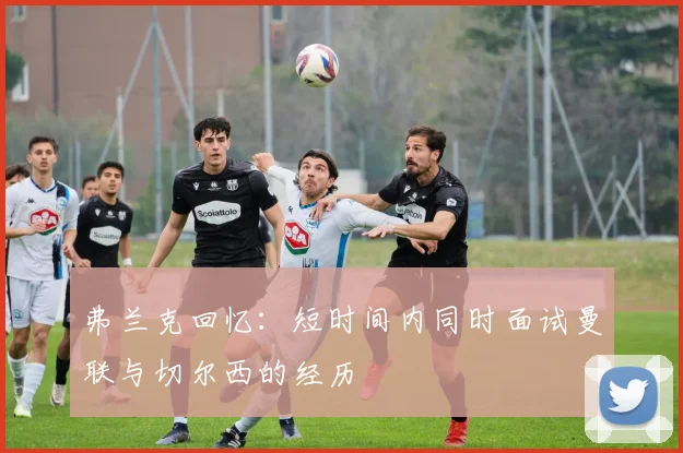 弗兰克回忆：短时间内同时面试曼联与切尔西的经历