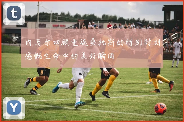 内马尔回顾重返桑托斯的特别时刻感慨生命中的美好瞬间