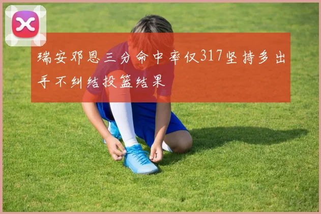 瑞安邓恩三分命中率仅317坚持多出手不纠结投篮结果