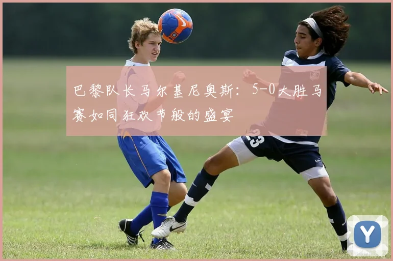 巴黎队长马尔基尼奥斯：5-0大胜马赛如同狂欢节般的盛宴