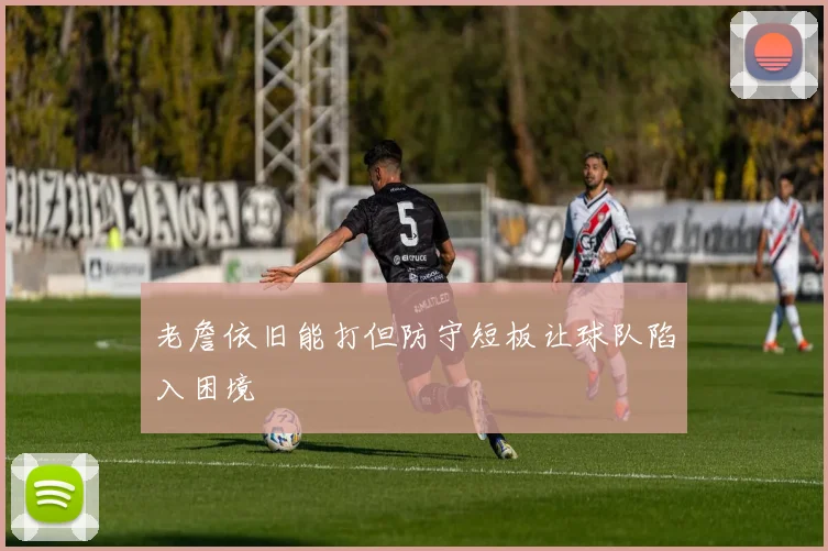老詹依旧能打但防守短板让球队陷入困境