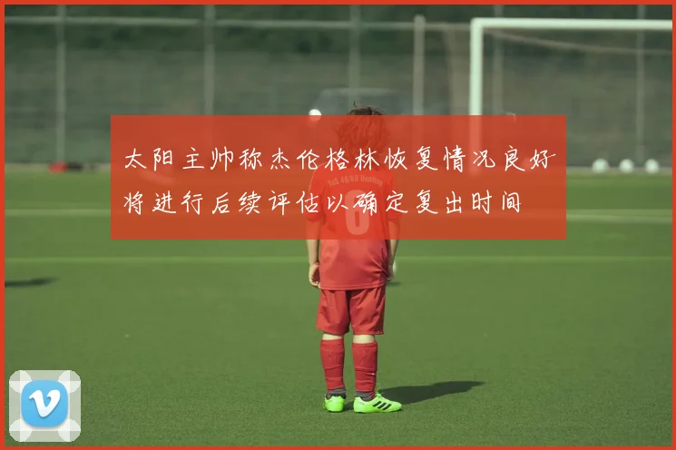太阳主帅称杰伦格林恢复情况良好将进行后续评估以确定复出时间