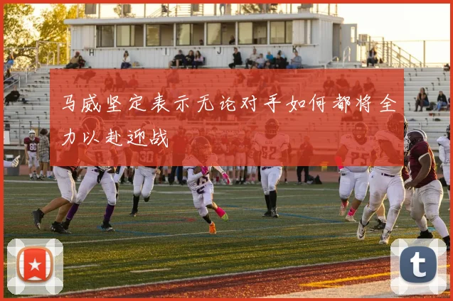 马威坚定表示无论对手如何都将全力以赴迎战