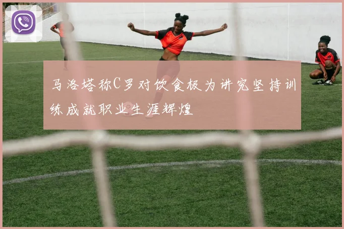 马洛塔称C罗对饮食极为讲究坚持训练成就职业生涯辉煌