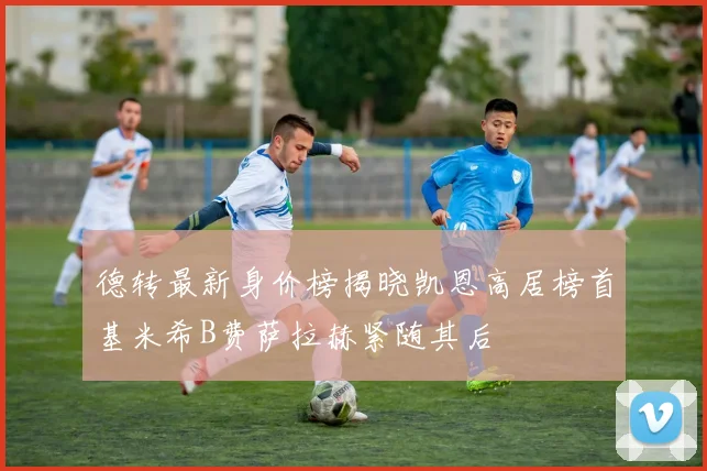 德转最新身价榜揭晓凯恩高居榜首基米希B费萨拉赫紧随其后
