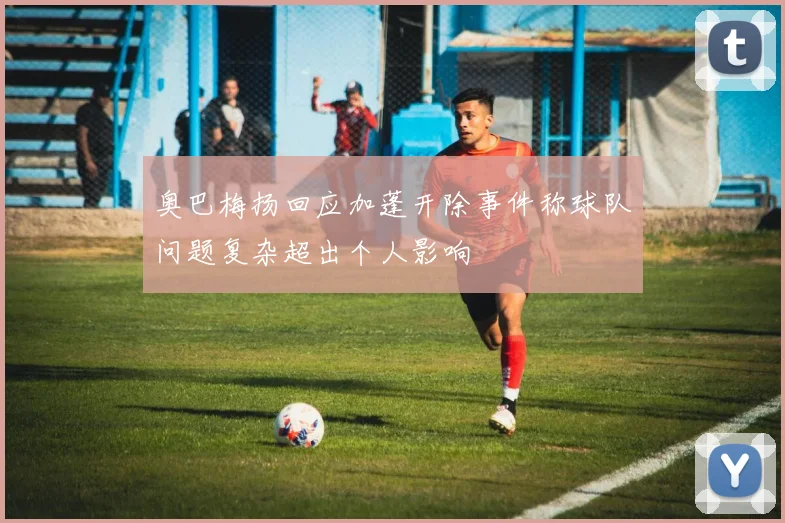 奥巴梅扬回应加蓬开除事件称球队问题复杂超出个人影响