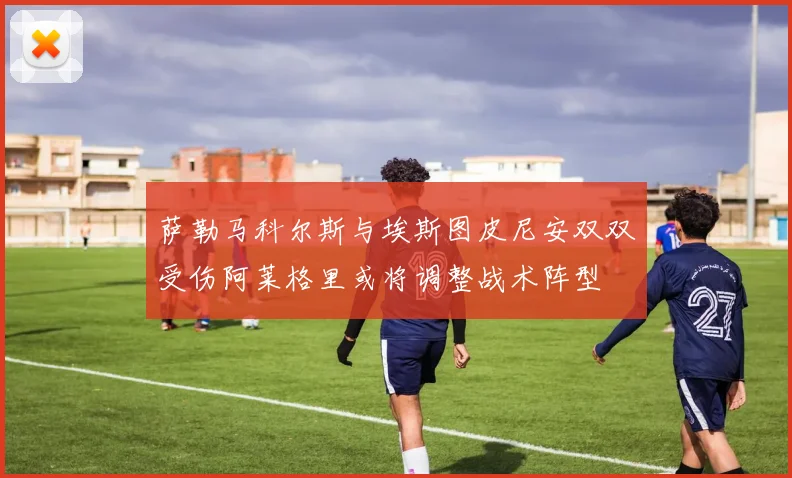 萨勒马科尔斯与埃斯图皮尼安双双受伤阿莱格里或将调整战术阵型