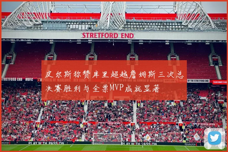 皮尔斯称赞库里超越詹姆斯三次总决赛胜利与全票MVP成就显著