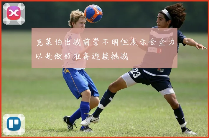 克莱伯出战前景不明但表示会全力以赴做好准备迎接挑战