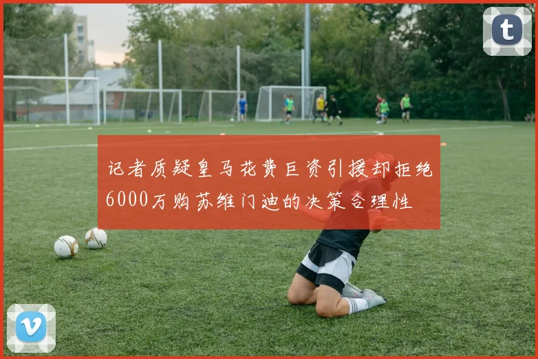 记者质疑皇马花费巨资引援却拒绝6000万购苏维门迪的决策合理性