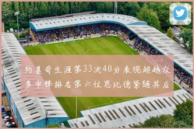 约基奇生涯第33次40分表现超越众多中锋排名第六位恩比德紧随其后