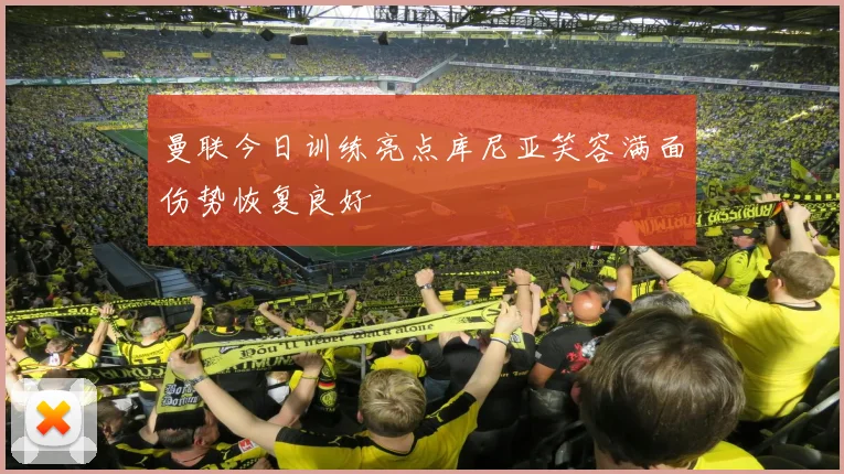 曼联今日训练亮点库尼亚笑容满面伤势恢复良好