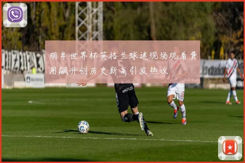 明年世界杯英格兰球迷现场观看费用飙升创历史新高引发热议