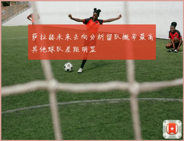 萨拉赫未来去向分析留队概率最高其他球队差距明显