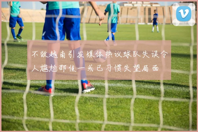 不敌越南引发媒体热议球队失误令人尴尬邵佳一或已习惯失望局面